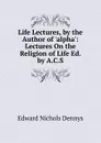 Life Lectures, by the Author of .alpha.: Lectures On the Religion of Life Ed. by A.C.S - Edward Nichols Dennys