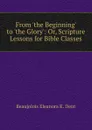 From .the Beginning. to .the Glory.: Or, Scripture Lessons for Bible Classes - Beaujolois Eleanora K. Dent