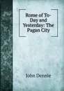 Rome of To-Day and Yesterday: The Pagan City - John Dennie