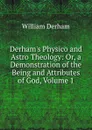 Derham.s Physico and Astro Theology: Or, a Demonstration of the Being and Attributes of God, Volume 1 - William Derham