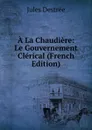 A La Chaudiere: Le Gouvernement Clerical (French Edition) - Jules Destrée