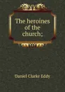 The heroines of the church; - Daniel Clarke Eddy