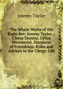 The Whole Works of the Right Rev. Jeremy Taylor .: Clerus Domini. Office Ministerial. Discourse of Friendship. Rules and Advices to the Clergy. Life - Jeremy Taylor