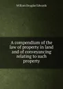 A compendium of the law of property in land and of conveyancing relating to such property - William Douglas Edwards