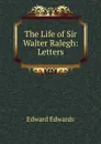 The Life of Sir Walter Ralegh: Letters - Edward Edwards