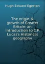 The origin . growth of Greater Britain: an introduction to C.P. Lucas.s Historical geography - Hugh Edward Egerton
