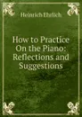 How to Practice On the Piano: Reflections and Suggestions - Heinrich Ehrlich