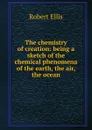 The chemistry of creation: being a sketch of the chemical phenomena of the earth, the air, the ocean - Robert Ellis