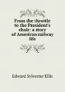 From the throttle to the President.s chair: a story of American railway life - E. S. Ellis
