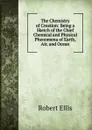 The Chemistry of Creation: Being a Sketch of the Chief Chemical and Physical Phenomena of Earth, Air, and Ocean - Robert Ellis