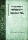 The Feast of Sacrifice and the Feast of Remembrance, Or, the Origin and Teaching of the Lord.s Supper By E.E.G. Elliott. - Emily Elizabeth Steele Elliott