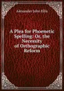 A Plea for Phoenetic Spelling: Or, the Necessity of Orthographic Reform - Alexander John Ellis