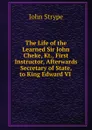 The Life of the Learned Sir John Cheke, Kt., First Instructor, Afterwards Secretary of State, to King Edward VI . - John Strype