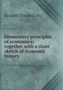 Elementary principles of economics: together with a short sketch of economic history - Richard Theodore Ely