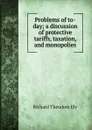 Problems of to-day; a discussion of protective tariffs, taxation, and monopolies - Richard Theodore Ely