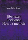 Ebenezer Rockwood Hoar; a memoir - Moorfield Storey