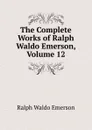 The Complete Works of Ralph Waldo Emerson, Volume 12 - Ralph Waldo Emerson