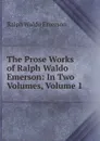 The Prose Works of Ralph Waldo Emerson: In Two Volumes, Volume 1 - Ralph Waldo Emerson