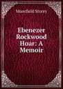 Ebenezer Rockwood Hoar: A Memoir - Moorfield Storey