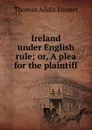 Ireland under English rule; or, A plea for the plaintiff - Thomas Addis Emmet