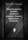Church praise: hymns, metrical psalms, chants, Sanctuses, anthems - J M. E. 1870-1925 Ross