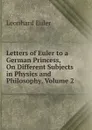 Letters of Euler to a German Princess, On Different Subjects in Physics and Philosophy, Volume 2 - Leonhard Euler