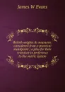 British weights . measures: considered from a practical standpoint ; a plea for their retention in preference to the metric system - James W Evans