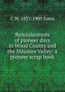 Reminiscences of pioneer days in Wood County and the Maumee Valley: a pioneer scrap book - C W. 1837-1909 Evers