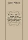 The Works of Daniel Webster: Legal Arguments and Speeches to the Jury. Diplomatic and Official Papers. Miscellaneous Letters - Daniel Webster