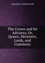 The Crown and Its Advisers; Or, Queen, Ministers, Lords, and Commons - Ewald Alexander Charles