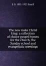 The new make Christ king: a collection of choice gospel hymns for the church, the Sunday school and evangelistic meetings - E O. 1851-1921 Excell