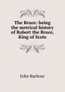 The Bruce: being the metrical history of Robert the Bruce, King of Scots - John Barbour