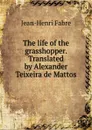 The life of the grasshopper. Translated by Alexander Teixeira de Mattos - Jean-Henri Fabre
