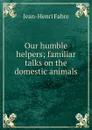 Our humble helpers; familiar talks on the domestic animals - Jean-Henri Fabre