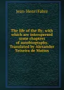 The life of the fly; with which are interspersed some chapters of autobiography. Translated by Alexander Teixeira de Mattos - Jean-Henri Fabre