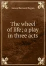 The wheel of life; a play in three acts - James Bernard Fagan