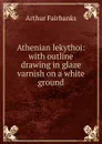 Athenian lekythoi: with outline drawing in glaze varnish on a white ground - Arthur Fairbanks