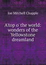A.top o. the world: wonders of the Yellowstone dreamland - Joe Mitchell Chapple