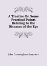 A Treatise On Some Practical Points Relating to the Diseases of the Eye - John Cunningham Saunders