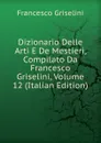 Dizionario Delle Arti E De Mestieri, Compilato Da Francesco Griselini, Volume 12 (Italian Edition) - Francesco Griselini
