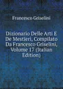 Dizionario Delle Arti E De Mestieri, Compilato Da Francesco Griselini, Volume 17 (Italian Edition) - Francesco Griselini