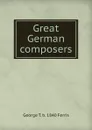 Great German composers - George T. b. 1840 Ferris