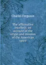 The affirmative intellect; an account of the origin and mission of the American spirit - Charles Ferguson