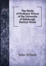 The Works of Professor Wilson of the University of Edinburgh: Poetical Works - John Wilson