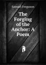 The Forging of the Anchor: A Poem - Samuel Ferguson