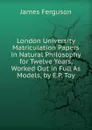London University Matriculation Papers in Natural Philosophy for Twelve Years, Worked Out in Full As Models, by E.P. Toy - James Ferguson