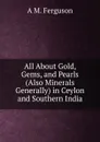 All About Gold, Gems, and Pearls (Also Minerals Generally) in Ceylon and Southern India - A M. Ferguson