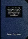 The Art of Drawing in Perspective: Made Easy to Those Who Have No Previous Knowledge of the Mathematics - James Ferguson