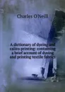 A dictionary of dyeing and calico printing: containing a brief account of dyeing and printing textile fabrics - Charles O'Neill