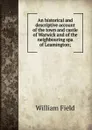 An historical and descriptive account of the town and castle of Warwick and of the neighbouring spa of Leamington; - William Field